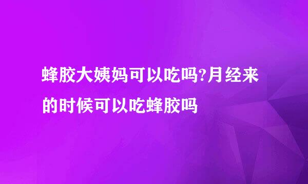 蜂胶大姨妈可以吃吗?月经来的时候可以吃蜂胶吗