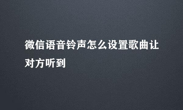 微信语音铃声怎么设置歌曲让对方听到