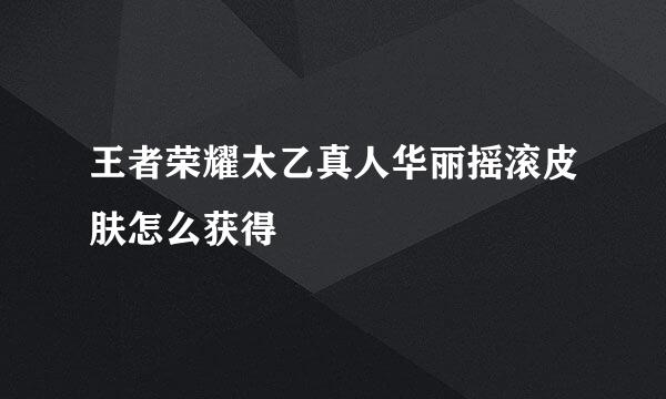 王者荣耀太乙真人华丽摇滚皮肤怎么获得