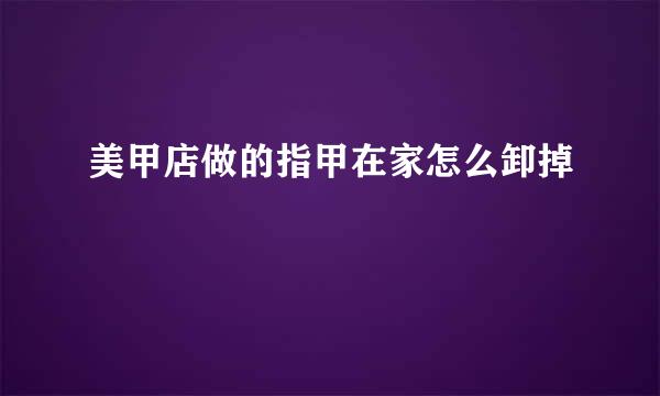 美甲店做的指甲在家怎么卸掉