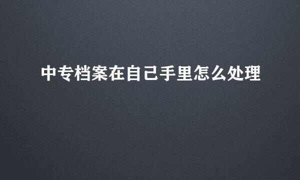 中专档案在自己手里怎么处理