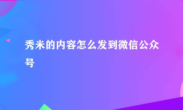 秀米的内容怎么发到微信公众号