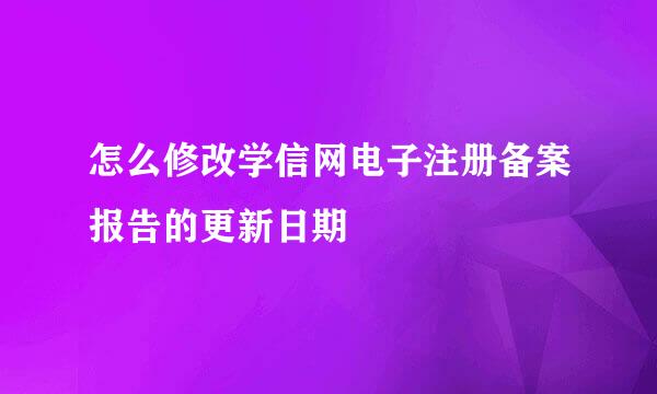 怎么修改学信网电子注册备案报告的更新日期