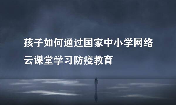 孩子如何通过国家中小学网络云课堂学习防疫教育