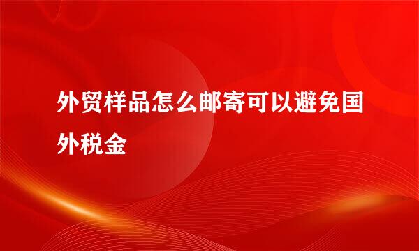 外贸样品怎么邮寄可以避免国外税金