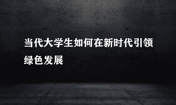 当代大学生如何在新时代引领绿色发展