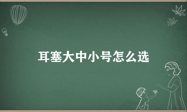 耳塞大中小号怎么选
