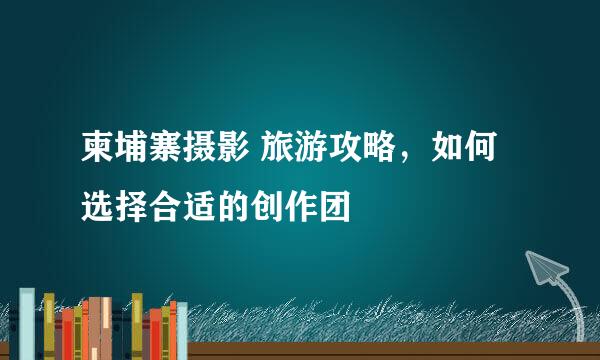 柬埔寨摄影 旅游攻略，如何选择合适的创作团