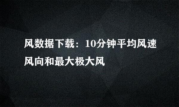 风数据下载：10分钟平均风速风向和最大极大风