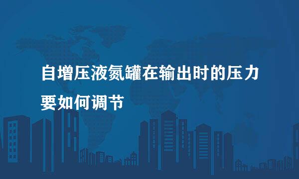 自增压液氮罐在输出时的压力要如何调节