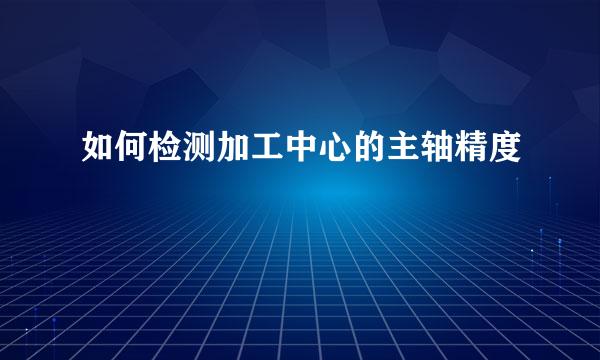 如何检测加工中心的主轴精度