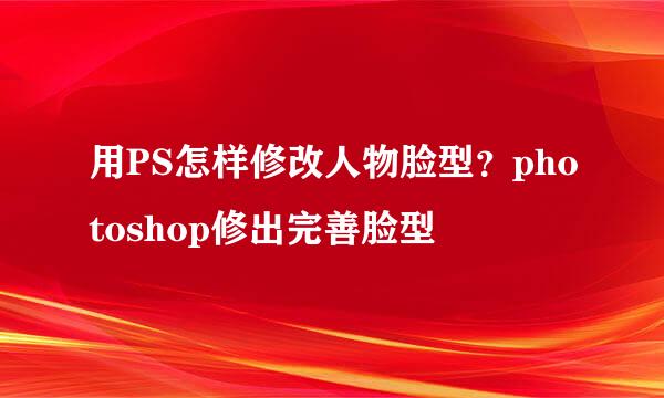 用PS怎样修改人物脸型？photoshop修出完善脸型