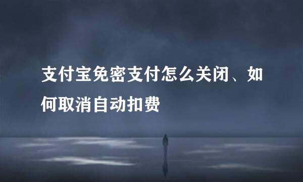 支付宝免密支付怎么关闭、如何取消自动扣费
