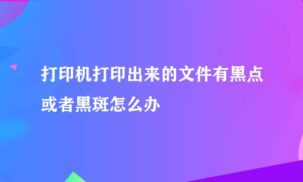 打印机打印出来的文件有黑点或者黑斑怎么办