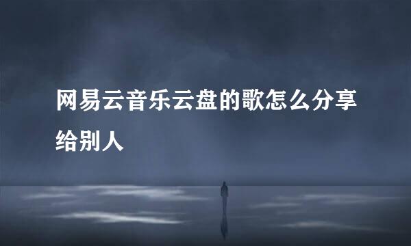 网易云音乐云盘的歌怎么分享给别人