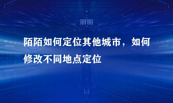 陌陌如何定位其他城市，如何修改不同地点定位