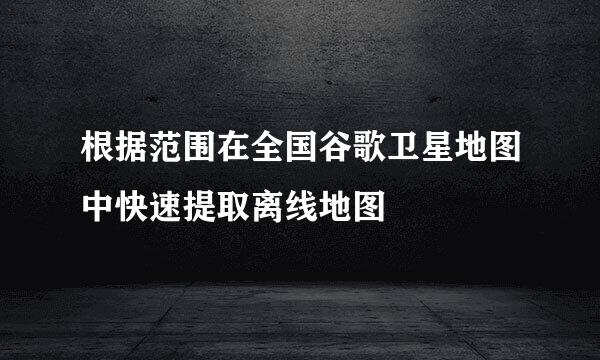 根据范围在全国谷歌卫星地图中快速提取离线地图