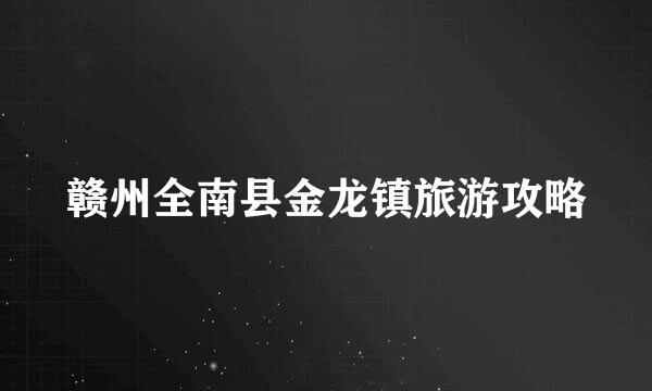 赣州全南县金龙镇旅游攻略