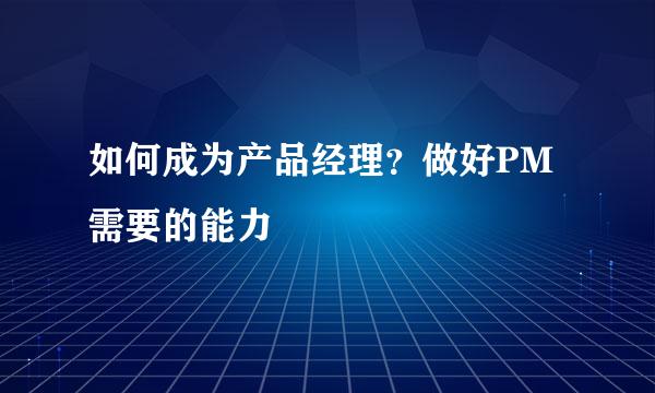 如何成为产品经理？做好PM需要的能力