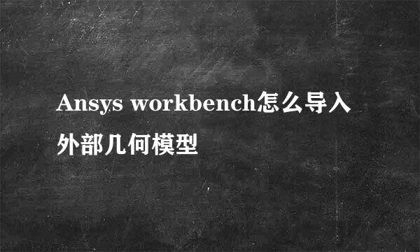 Ansys workbench怎么导入外部几何模型
