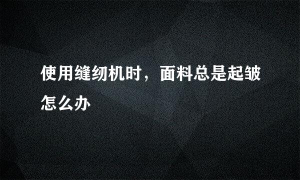 使用缝纫机时，面料总是起皱怎么办