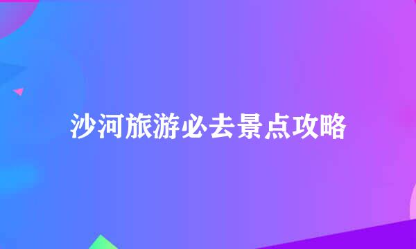 沙河旅游必去景点攻略