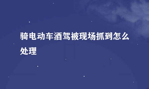 骑电动车酒驾被现场抓到怎么处理