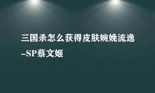 三国杀怎么获得皮肤婉娩流逸-SP蔡文姬