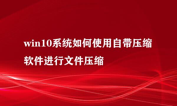 win10系统如何使用自带压缩软件进行文件压缩