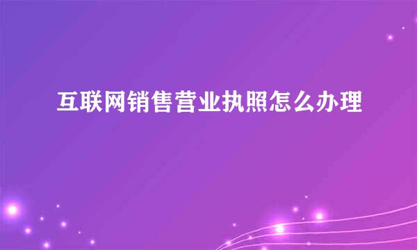 互联网销售营业执照怎么办理