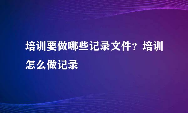 培训要做哪些记录文件？培训怎么做记录