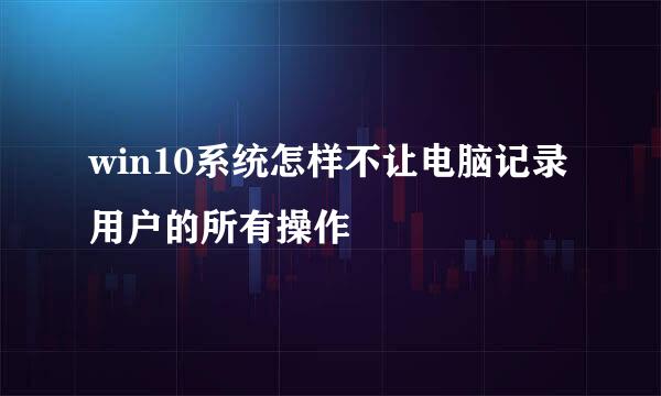win10系统怎样不让电脑记录用户的所有操作