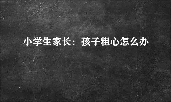 小学生家长：孩子粗心怎么办