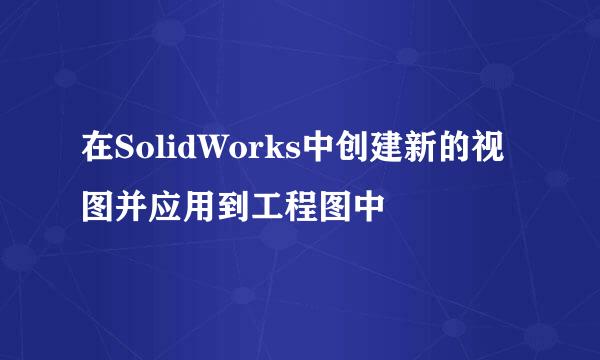 在SolidWorks中创建新的视图并应用到工程图中
