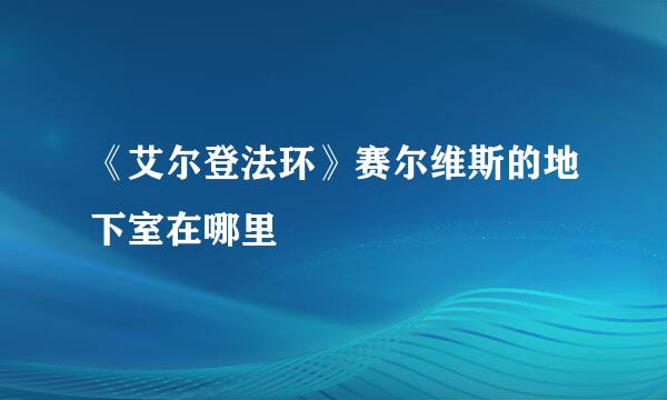 《艾尔登法环》赛尔维斯的地下室在哪里