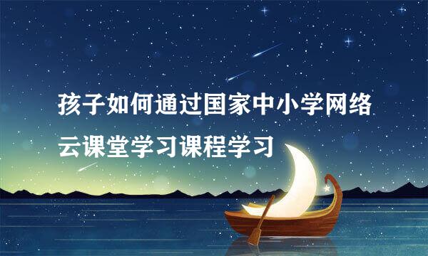 孩子如何通过国家中小学网络云课堂学习课程学习