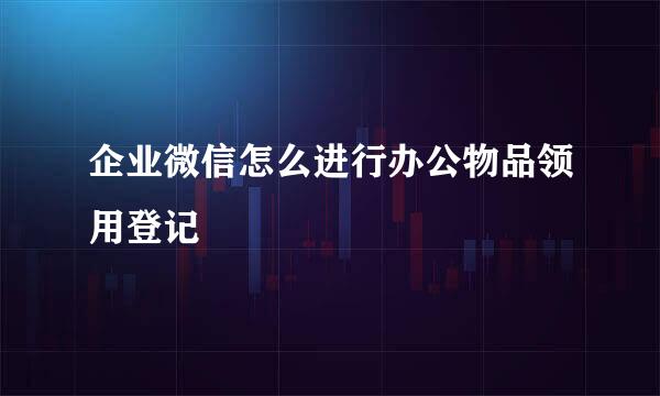 企业微信怎么进行办公物品领用登记