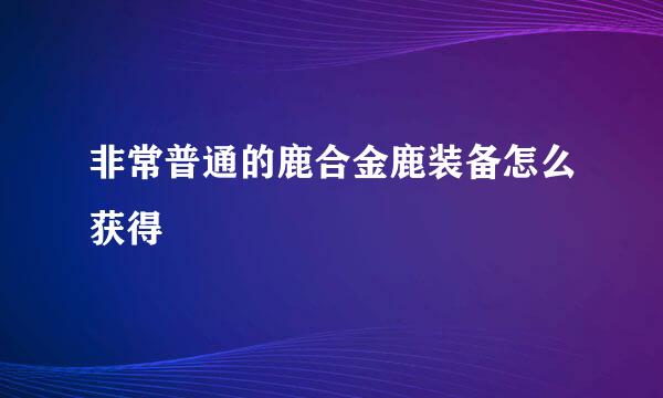 非常普通的鹿合金鹿装备怎么获得