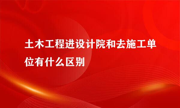 土木工程进设计院和去施工单位有什么区别