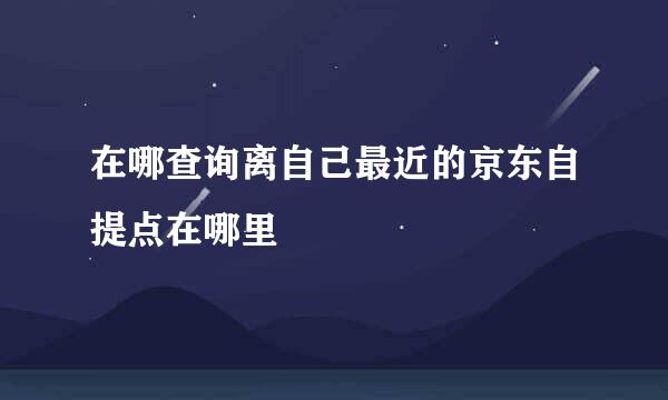 在哪查询离自己最近的京东自提点在哪里