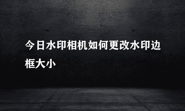 今日水印相机如何更改水印边框大小