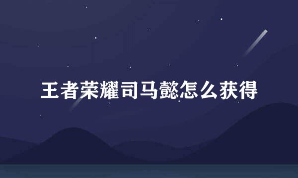 王者荣耀司马懿怎么获得
