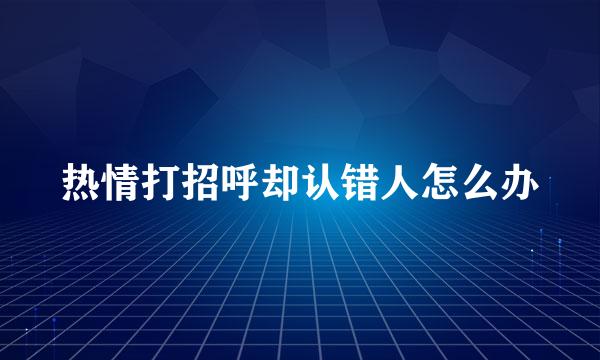 热情打招呼却认错人怎么办