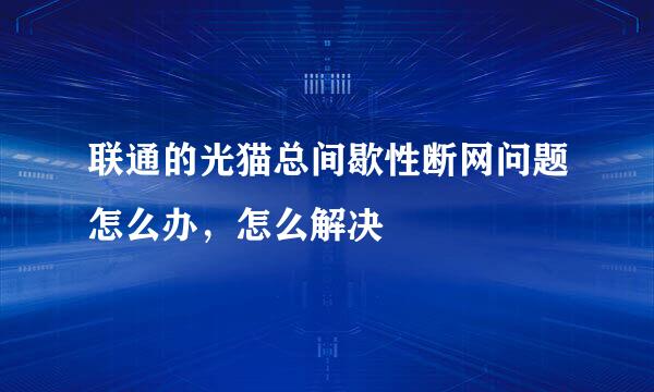 联通的光猫总间歇性断网问题怎么办，怎么解决