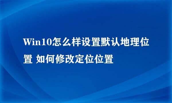 Win10怎么样设置默认地理位置 如何修改定位位置