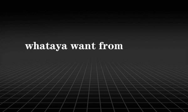 whataya want from