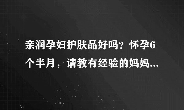 亲润孕妇护肤品好吗?怀孕6个半月,请教有经验的妈妈帮帮我,...