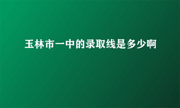 玉林市一中的录取线是多少啊