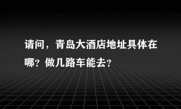 请问，青岛大酒店地址具体在哪？做几路车能去？