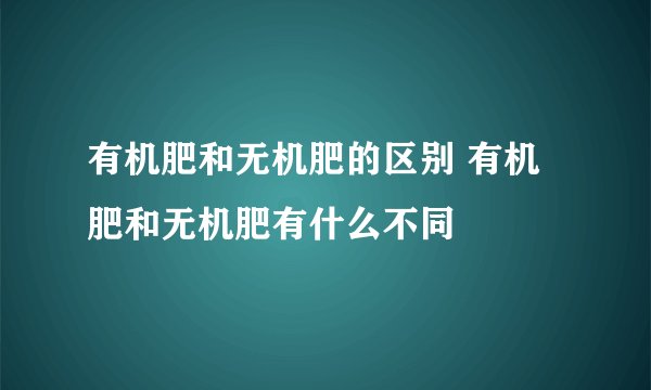 有机肥和无机肥的区别 有机肥和无机肥有什么不同